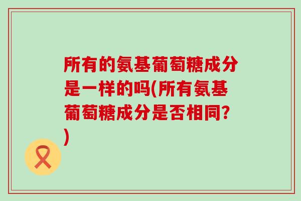 所有的氨基葡萄糖成分是一样的吗(所有氨基葡萄糖成分是否相同？)