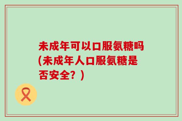 未成年可以口服氨糖吗(未成年人口服氨糖是否安全?) 未成年可以口服氨糖吗(未成年人口服氨糖是否安全?)