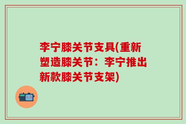 李宁膝关节支具(重新塑造膝关节：李宁推出新款膝关节支架)
