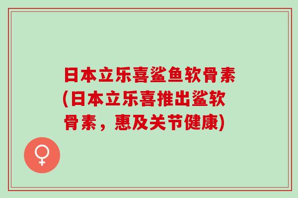 日本立乐喜鲨鱼软骨素(日本立乐喜推出鲨软骨素，惠及关节健康)
