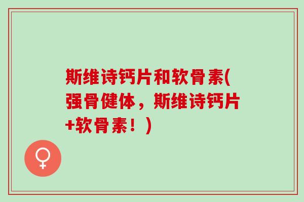 斯维诗钙片和软骨素(强骨健体，斯维诗钙片+软骨素！)
