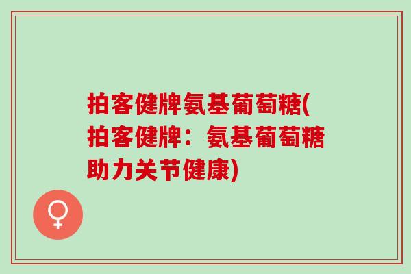 拍客健牌氨基葡萄糖(拍客健牌：氨基葡萄糖助力关节健康)