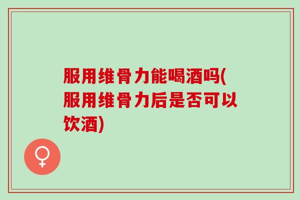 服用维骨力能喝酒吗(服用维骨力后是否可以饮酒)