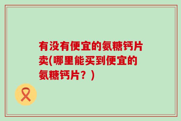 有没有便宜的氨糖钙片卖(哪里能买到便宜的氨糖钙片？)