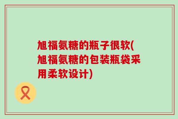 旭福氨糖的瓶子很软(旭福氨糖的包装瓶袋采用柔软设计)