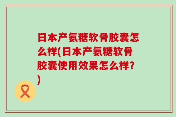 日本产氨糖软骨胶囊怎么样(日本产氨糖软骨胶囊使用效果怎么样？)