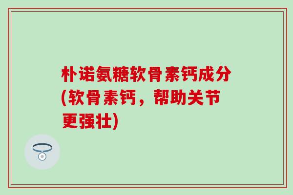 朴诺氨糖软骨素钙成分(软骨素钙，帮助关节更强壮)