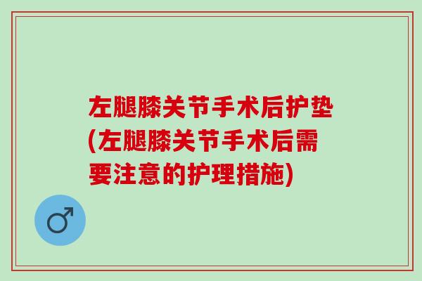 左腿膝关节手术后护垫(左腿膝关节手术后需要注意的护理措施) 左腿膝关节手术后护垫(左腿膝关节手术后需要注意的护理措施)