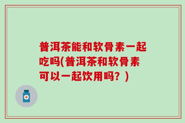 普洱茶能和软骨素一起吃吗(普洱茶和软骨素可以一起饮用吗？)