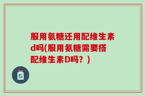 服用氨糖还用配维生素d吗(服用氨糖需要搭配维生素D吗？)