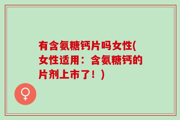 有含氨糖钙片吗女性(女性适用：含氨糖钙的片剂上市了！)