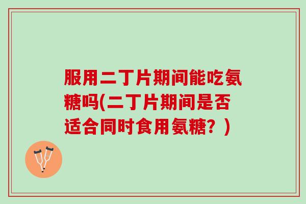 服用二丁片期间能吃氨糖吗(二丁片期间是否适合同时食用氨糖？)