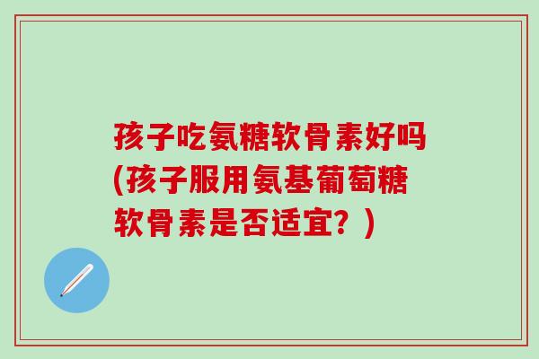 孩子吃氨糖软骨素好吗(孩子服用氨基葡萄糖软骨素是否适宜？)