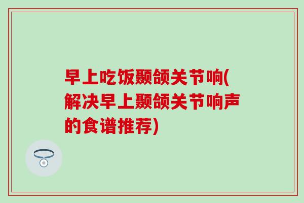 早上吃饭颞颌关节响(解决早上颞颌关节响声的食谱推荐)