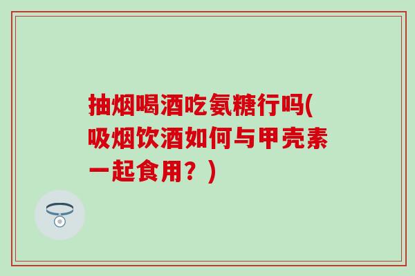 抽烟喝酒吃氨糖行吗(吸烟饮酒如何与甲壳素一起食用？)