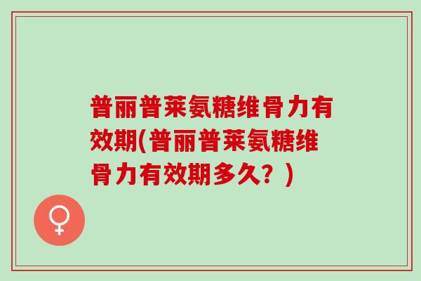 普丽普莱氨糖维骨力有效期(普丽普莱氨糖维骨力有效期多久？)
