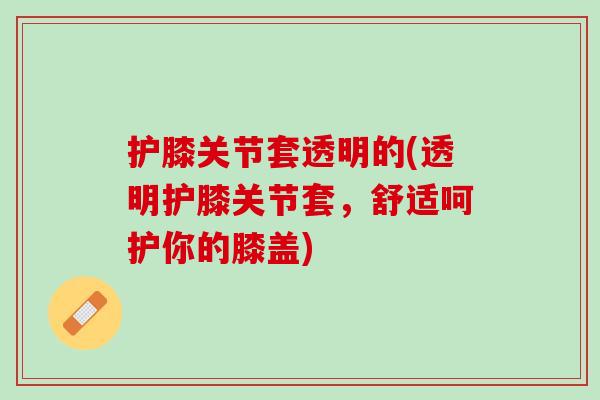护膝关节套透明的(透明护膝关节套，舒适呵护你的膝盖)