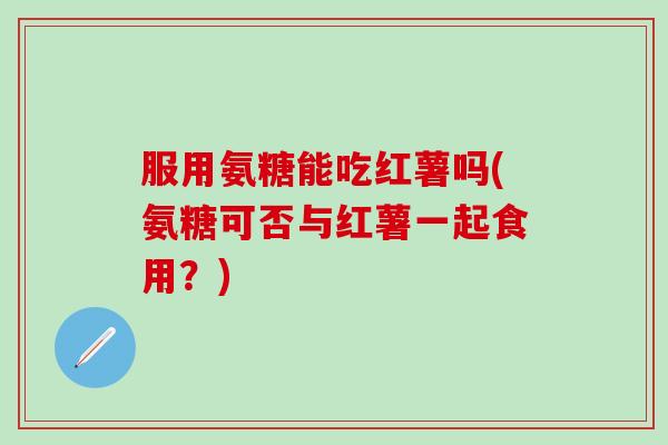 服用氨糖能吃红薯吗(氨糖可否与红薯一起食用？)