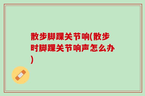 散步脚踝关节响(散步时脚踝关节响声怎么办)