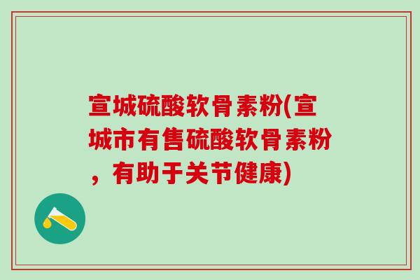 宣城硫酸软骨素粉(宣城市有售硫酸软骨素粉，有助于关节健康)