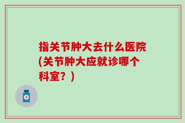 指关节肿大去什么医院(关节肿大应就诊哪个科室？)