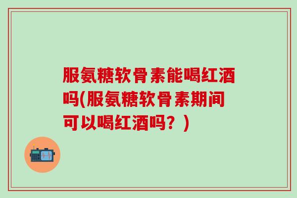 服氨糖软骨素能喝红酒吗(服氨糖软骨素期间可以喝红酒吗？)