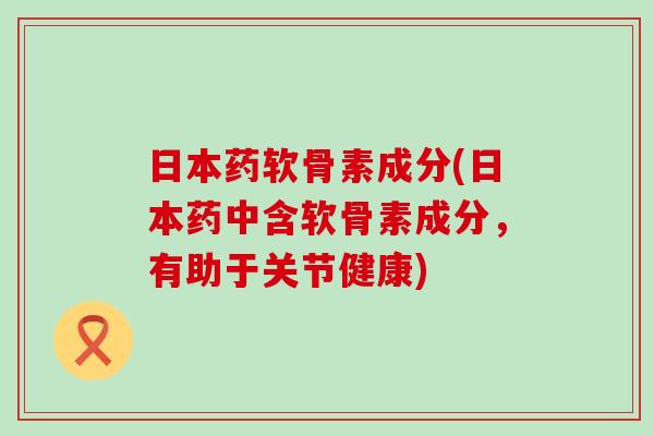 日本药软骨素成分(日本药中含软骨素成分，有助于关节健康)