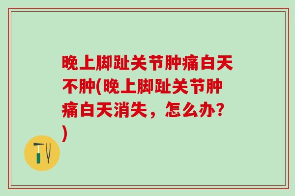 晚上脚趾关节肿痛白天不肿(晚上脚趾关节肿痛白天消失，怎么办？)