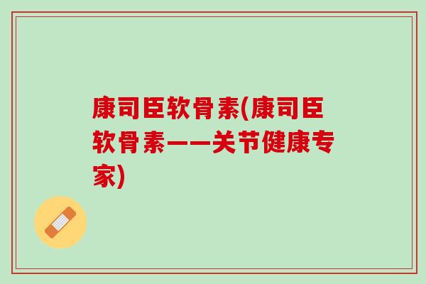 康司臣软骨素(康司臣软骨素——关节健康专家)