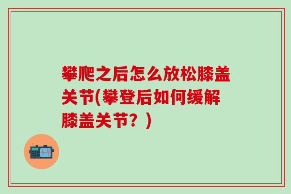 攀爬之后怎么放松膝盖关节(攀登后如何缓解膝盖关节？)