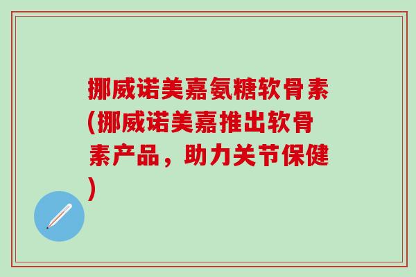 挪威诺美嘉氨糖软骨素(挪威诺美嘉推出软骨素产品，助力关节保健)