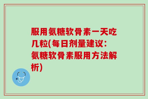 服用氨糖软骨素一天吃几粒(每日剂量建议：氨糖软骨素服用方法解析)
