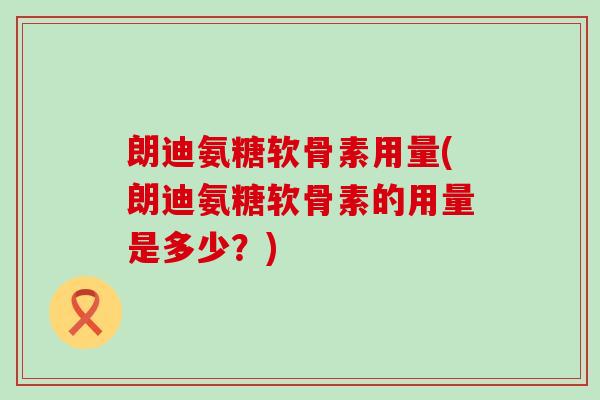 朗迪氨糖软骨素用量(朗迪氨糖软骨素的用量是多少？)