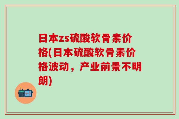 日本zs硫酸软骨素价格(日本硫酸软骨素价格波动，产业前景不明朗)