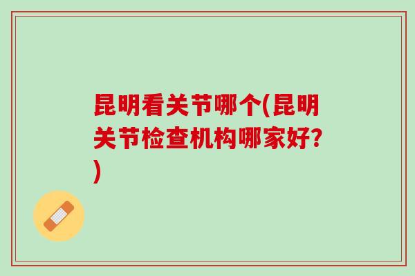 昆明看关节哪个(昆明关节检查机构哪家好？)