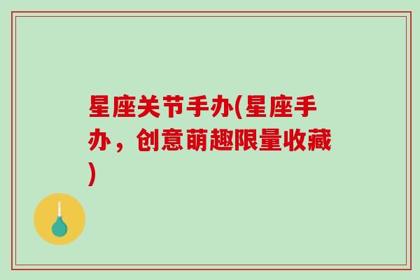 星座关节手办(星座手办，创意萌趣限量收藏)