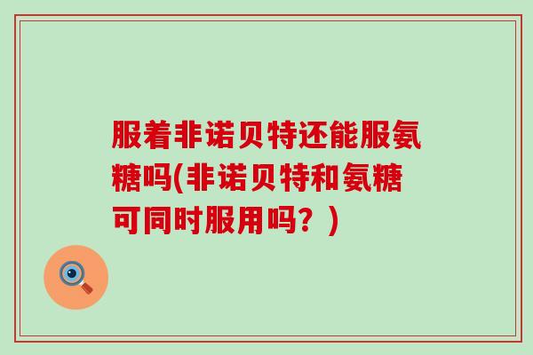 服着非诺贝特还能服氨糖吗(非诺贝特和氨糖可同时服用吗？)