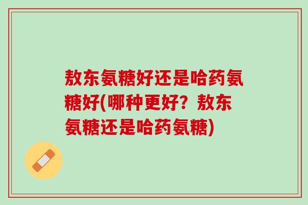 敖东氨糖好还是哈药氨糖好(哪种更好？敖东氨糖还是哈药氨糖)