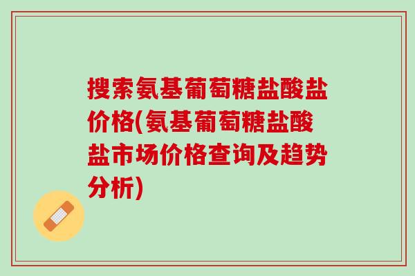 搜索氨基葡萄糖盐酸盐价格(氨基葡萄糖盐酸盐市场价格查询及趋势分析)