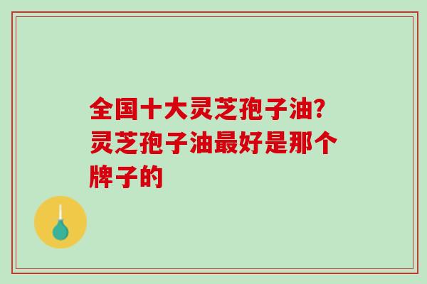全国十大灵芝孢子油？灵芝孢子油最好是那个牌子的
