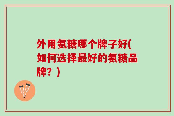 外用氨糖哪个牌子好(如何选择最好的氨糖品牌？)