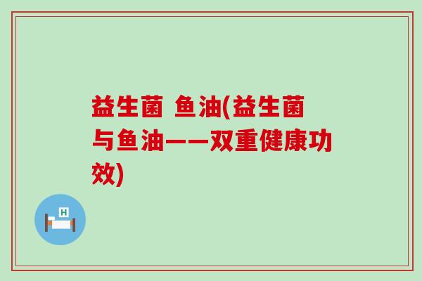 益生菌 鱼油(益生菌与鱼油——双重健康功效)