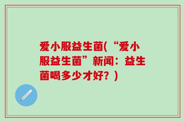 爱小服益生菌(“爱小服益生菌”新闻：益生菌喝多少才好？)