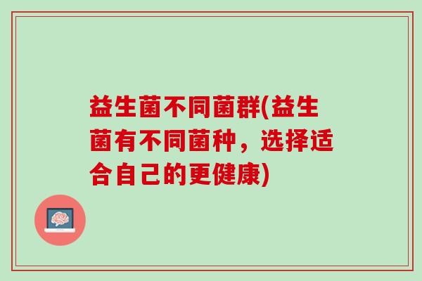 益生菌不同菌群(益生菌有不同菌种，选择适合自己的更健康)