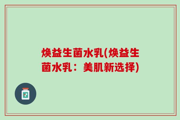焕益生菌水乳(焕益生菌水乳：美肌新选择)