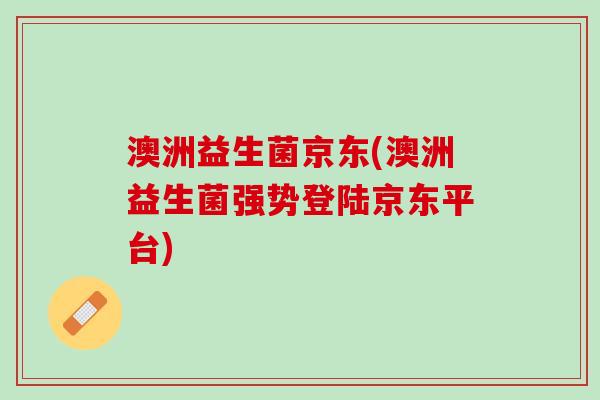 澳洲益生菌京东(澳洲益生菌强势登陆京东平台)