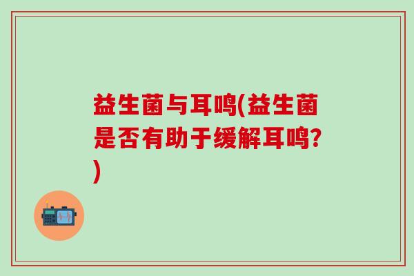 益生菌与耳鸣(益生菌是否有助于缓解耳鸣？)