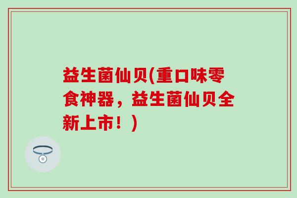 益生菌仙贝(重口味零食神器，益生菌仙贝全新上市！)