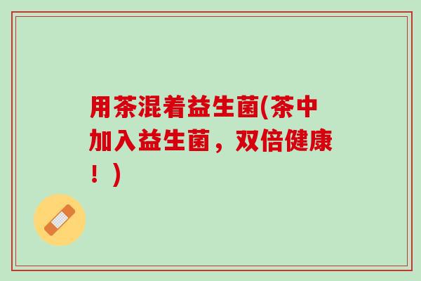用茶混着益生菌(茶中加入益生菌，双倍健康！)