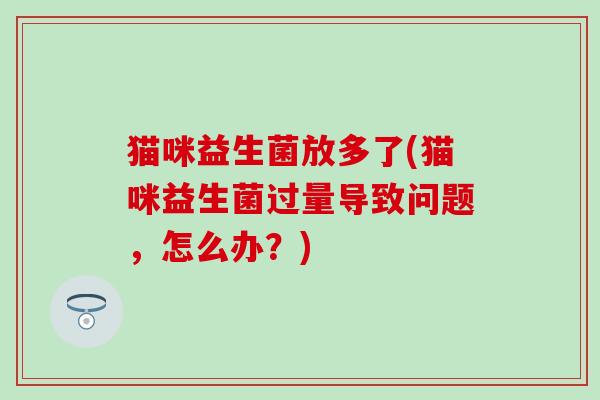 猫咪益生菌放多了(猫咪益生菌过量导致问题，怎么办？)